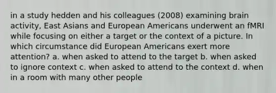 in a study hedden and his colleagues (2008) examining brain activity, East Asians and European Americans underwent an fMRI while focusing on either a target or the context of a picture. In which circumstance did European Americans exert more attention? a. when asked to attend to the target b. when asked to ignore context c. when asked to attend to the context d. when in a room with many other people