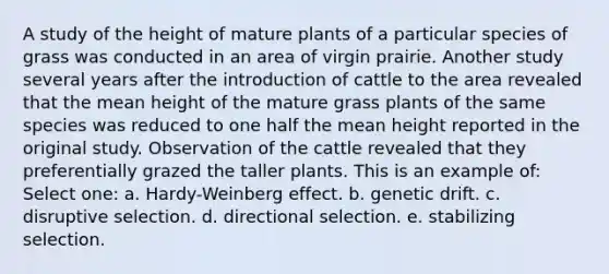 A study of the height of mature plants of a particular species of grass was conducted in an area of virgin prairie. Another study several years after the introduction of cattle to the area revealed that the mean height of the mature grass plants of the same species was reduced to one half the mean height reported in the original study. Observation of the cattle revealed that they preferentially grazed the taller plants. This is an example of: Select one: a. Hardy-Weinberg effect. b. genetic drift. c. disruptive selection. d. directional selection. e. stabilizing selection.