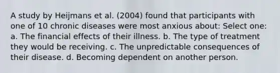 A study by Heijmans et al. (2004) found that participants with one of 10 chronic diseases were most anxious about: Select one: a. The financial effects of their illness. b. The type of treatment they would be receiving. c. The unpredictable consequences of their disease. d. Becoming dependent on another person.