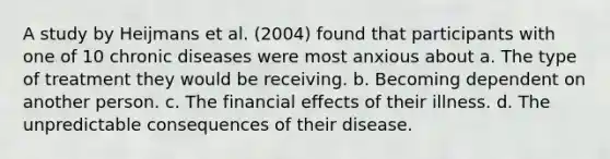 A study by Heijmans et al. (2004) found that participants with one of 10 chronic diseases were most anxious about a. The type of treatment they would be receiving. b. Becoming dependent on another person. c. The financial effects of their illness. d. The unpredictable consequences of their disease.