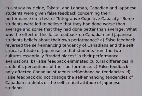 In a study by Heine, Takata, and Lehman, Canadian and Japanese students were given false feedback concerning their performance on a test of "Integrative Cognitive Capacity." Some students were led to believe that they had done worse than average and some that they had done better than average. What was the effect of this false feedback on Canadian and Japanese students beliefs about their own performance? a) False feedback reversed the self-enhancing tendency of Canadians and the self-critical attitude of Japanese so that students from the two cultures essentially "traded places" in their performance evaluations. b) False feedback eliminated cultural differences in student's perceptions of their performance. c) False feedback only effected Canadian students self-enhancing tendencies. d) False feedback did not change the self-enhancing tendencies of Canadian students or the self-critical attitude of Japanese students.