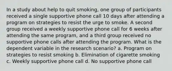 In a study about help to quit smoking, one group of participants received a single supportive phone call 10 days after attending a program on strategies to resist the urge to smoke. A second group received a weekly supportive phone call for 6 weeks after attending the same program, and a third group received no supportive phone calls after attending the program. What is the dependent variable in the research scenario? a. Program on strategies to resist smoking b. Elimination of cigarette smoking c. Weekly supportive phone call d. No supportive phone call