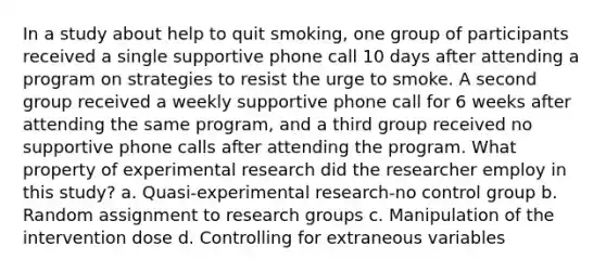 In a study about help to quit smoking, one group of participants received a single supportive phone call 10 days after attending a program on strategies to resist the urge to smoke. A second group received a weekly supportive phone call for 6 weeks after attending the same program, and a third group received no supportive phone calls after attending the program. What property of experimental research did the researcher employ in this study? a. Quasi-experimental research-no control group b. Random assignment to research groups c. Manipulation of the intervention dose d. Controlling for extraneous variables