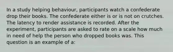 In a study helping behaviour, participants watch a confederate drop their books. The confederate either is or is not on crutches. The latency to render assistance is recorded. After the experiment, participants are asked to rate on a scale how much in need of help the person who dropped books was. This question is an example of a: