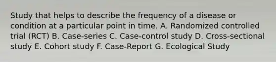 Study that helps to describe the frequency of a disease or condition at a particular point in time. A. Randomized controlled trial (RCT) B. Case-series C. Case-control study D. Cross-sectional study E. Cohort study F. Case-Report G. Ecological Study