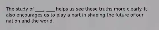 The study of ____ ____ helps us see these truths more clearly. It also encourages us to play a part in shaping the future of our nation and the world.