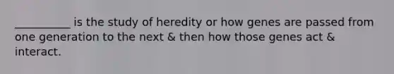 __________ is the study of heredity or how genes are passed from one generation to the next & then how those genes act & interact.