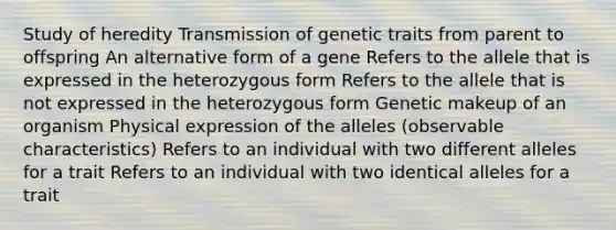 Study of heredity Transmission of genetic traits from parent to offspring An alternative form of a gene Refers to the allele that is expressed in the heterozygous form Refers to the allele that is not expressed in the heterozygous form Genetic makeup of an organism Physical expression of the alleles (observable characteristics) Refers to an individual with two different alleles for a trait Refers to an individual with two identical alleles for a trait