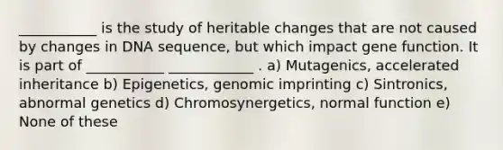 ___________ is the study of heritable changes that are not caused by changes in DNA sequence, but which impact gene function. It is part of ___________ ____________ . a) Mutagenics, accelerated inheritance b) Epigenetics, genomic imprinting c) Sintronics, abnormal genetics d) Chromosynergetics, normal function e) None of these