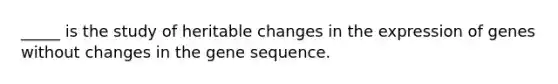 _____ is the study of heritable changes in the expression of genes without changes in the gene sequence.