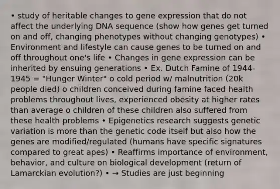 • study of heritable changes to gene expression that do not affect the underlying DNA sequence (show how genes get turned on and off, changing phenotypes without changing genotypes) • Environment and lifestyle can cause genes to be turned on and off throughout one's life • Changes in gene expression can be inherited by ensuing generations • Ex. Dutch Famine of 1944-1945 = "Hunger Winter" o cold period w/ malnutrition (20k people died) o children conceived during famine faced health problems throughout lives, experienced obesity at higher rates than average o children of these children also suffered from these health problems • Epigenetics research suggests genetic variation is more than the genetic code itself but also how the genes are modified/regulated (humans have specific signatures compared to great apes) • Reaffirms importance of environment, behavior, and culture on biological development (return of Lamarckian evolution?) • → Studies are just beginning