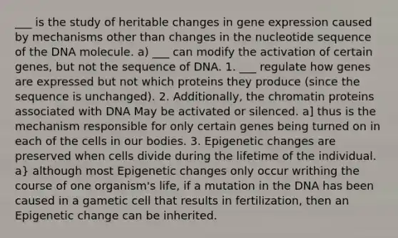 ___ is the study of heritable changes in gene expression caused by mechanisms other than changes in the nucleotide sequence of the DNA molecule. a) ___ can modify the activation of certain genes, but not the sequence of DNA. 1. ___ regulate how genes are expressed but not which proteins they produce (since the sequence is unchanged). 2. Additionally, the chromatin proteins associated with DNA May be activated or silenced. a] thus is the mechanism responsible for only certain genes being turned on in each of the cells in our bodies. 3. Epigenetic changes are preserved when cells divide during the lifetime of the individual. a} although most Epigenetic changes only occur writhing the course of one organism's life, if a mutation in the DNA has been caused in a gametic cell that results in fertilization, then an Epigenetic change can be inherited.