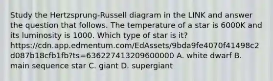 Study the Hertzsprung-Russell diagram in the LINK and answer the question that follows. The temperature of a star is 6000K and its luminosity is 1000. Which type of star is it? https://cdn.app.edmentum.com/EdAssets/9bda9fe4070f41498c2d087b18cfb1fb?ts=636227413209600000 A. white dwarf B. main sequence star C. giant D. supergiant