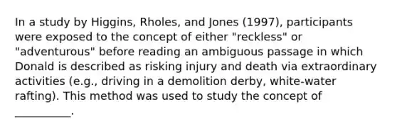 In a study by Higgins, Rholes, and Jones (1997), participants were exposed to the concept of either "reckless" or "adventurous" before reading an ambiguous passage in which Donald is described as risking injury and death via extraordinary activities (e.g., driving in a demolition derby, white-water rafting). This method was used to study the concept of __________.