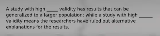 A study with high _____ validity has results that can be generalized to a larger population; while a study with high ______ validity means the researchers have ruled out alternative explanations for the results.