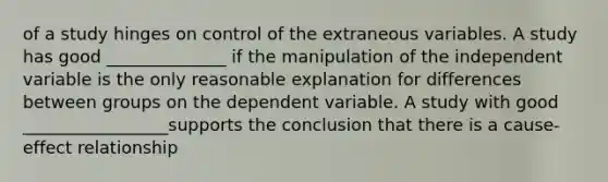 of a study hinges on control of the extraneous variables. A study has good ______________ if the manipulation of the independent variable is the only reasonable explanation for differences between groups on the dependent variable. A study with good _________________supports the conclusion that there is a cause-effect relationship