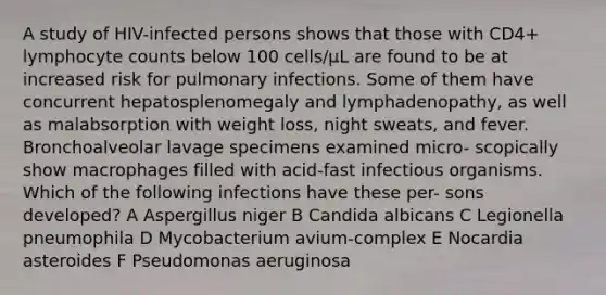 A study of HIV-infected persons shows that those with CD4+ lymphocyte counts below 100 cells/μL are found to be at increased risk for pulmonary infections. Some of them have concurrent hepatosplenomegaly and lymphadenopathy, as well as malabsorption with weight loss, night sweats, and fever. Bronchoalveolar lavage specimens examined micro- scopically show macrophages filled with acid-fast infectious organisms. Which of the following infections have these per- sons developed? A Aspergillus niger B Candida albicans C Legionella pneumophila D Mycobacterium avium-complex E Nocardia asteroides F Pseudomonas aeruginosa