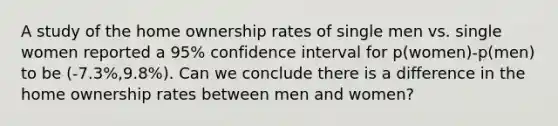 A study of the home ownership rates of single men vs. single women reported a​ 95% confidence interval for ​p(women)-p(men) to be ​(-7.3%,9.8%). Can we conclude there is a difference in the home ownership rates between men and​ women?