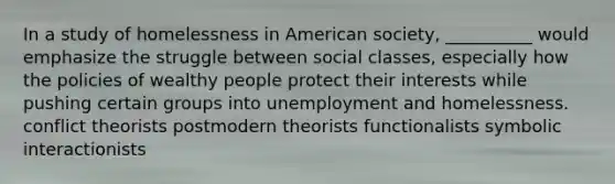 In a study of homelessness in American society, __________ would emphasize the struggle between social classes, especially how the policies of wealthy people protect their interests while pushing certain groups into unemployment and homelessness. conflict theorists postmodern theorists functionalists symbolic interactionists