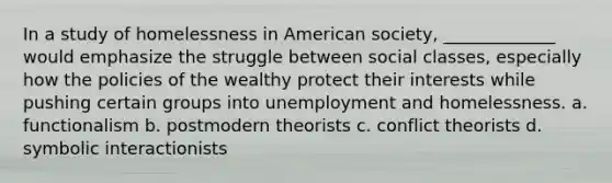 In a study of homelessness in American society, _____________ would emphasize the struggle between social classes, especially how the policies of the wealthy protect their interests while pushing certain groups into unemployment and homelessness. a. functionalism b. postmodern theorists c. conflict theorists d. symbolic interactionists