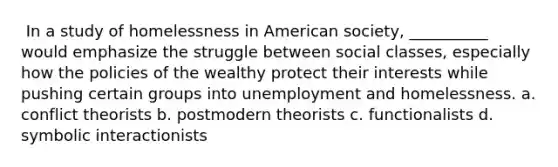 ​ In a study of homelessness in American society, __________ would emphasize the struggle between social classes, especially how the policies of the wealthy protect their interests while pushing certain groups into unemployment and homelessness. a. ​conflict theorists b. ​postmodern theorists c. ​functionalists d. ​symbolic interactionists