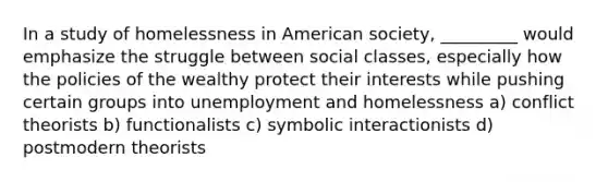 In a study of homelessness in American society, _________ would emphasize the struggle between social classes, especially how the policies of the wealthy protect their interests while pushing certain groups into unemployment and homelessness a) conflict theorists b) functionalists c) symbolic interactionists d) postmodern theorists