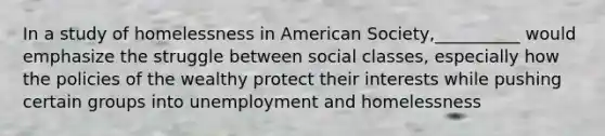 In a study of homelessness in American Society,__________ would emphasize the struggle between social classes, especially how the policies of the wealthy protect their interests while pushing certain groups into unemployment and homelessness