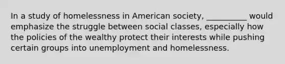 In a study of homelessness in American society, __________ would emphasize the struggle between social classes, especially how the policies of the wealthy protect their interests while pushing certain groups into unemployment and homelessness.