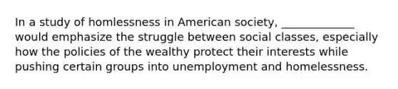 In a study of homlessness in American society, _____________ would emphasize the struggle between social classes, especially how the policies of the wealthy protect their interests while pushing certain groups into unemployment and homelessness.