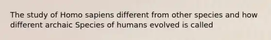 The study of Homo sapiens different from other species and how different archaic Species of humans evolved is called