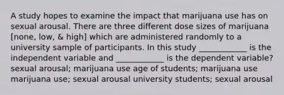 A study hopes to examine the impact that marijuana use has on sexual arousal. There are three different dose sizes of marijuana [none, low, & high] which are administered randomly to a university sample of participants. In this study ____________ is the independent variable and ____________ is the dependent variable? sexual arousal; marijuana use age of students; marijuana use marijuana use; sexual arousal university students; sexual arousal