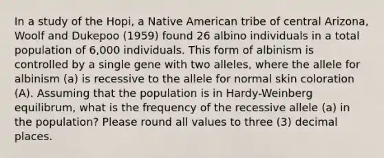 In a study of the Hopi, a Native American tribe of central Arizona, Woolf and Dukepoo (1959) found 26 albino individuals in a total population of 6,000 individuals. This form of albinism is controlled by a single gene with two alleles, where the allele for albinism (a) is recessive to the allele for normal skin coloration (A). Assuming that the population is in Hardy-Weinberg equilibrum, what is the frequency of the recessive allele (a) in the population? Please round all values to three (3) decimal places.