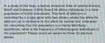 In a study of the Hopi, a Native American tribe of central Arizona, Woolf and Dukepoo (1959) found 26 albino individuals in a total population of 6,000 individuals. This form of albinism is controlled by a single gene with two alleles, where the allele for albinism (a) is recessive to the allele for normal skin coloration (A). Assuming that the population is in Hardy-Weinberg equilibrum, what is the frequency of heterozygous individuals in the population? Please round all values to three (3) decimal places.