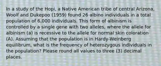 In a study of the Hopi, a Native American tribe of central Arizona, Woolf and Dukepoo (1959) found 26 albino individuals in a total population of 6,000 individuals. This form of albinism is controlled by a single gene with two alleles, where the allele for albinism (a) is recessive to the allele for normal skin coloration (A). Assuming that the population is in Hardy-Weinberg equilibrum, what is the frequency of heterozygous individuals in the population? Please round all values to three (3) decimal places.