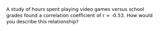 A study of hours spent playing video games versus school grades found a correlation coefficient of r = -0.53. How would you describe this relationship?