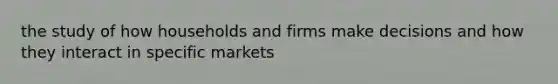 the study of how households and firms make decisions and how they interact in specific markets