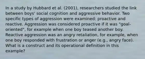 In a study by Hubbard et al. (2001), researchers studied the link between boys' social cognition and aggressive behavior. Two specific types of aggression were examined: proactive and reactive. Aggression was considered proactive if it was "goal-oriented", for example when one boy teased another boy. Reactive aggression was an angry retaliation, for example, when one boy responded with frustration or anger (e.g., angry face). What is a construct and its operational definition in this example?