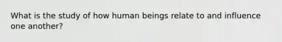 What is the study of how human beings relate to and influence one another?