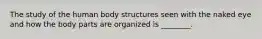 The study of the human body structures seen with the naked eye and how the body parts are organized is ________.