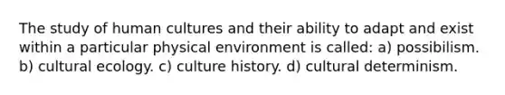 The study of human cultures and their ability to adapt and exist within a particular physical environment is called: a) possibilism. b) cultural ecology. c) culture history. d) cultural determinism.