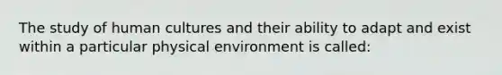 The study of human cultures and their ability to adapt and exist within a particular physical environment is called: