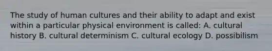 The study of human cultures and their ability to adapt and exist within a particular physical environment is called: A. cultural history B. cultural determinism C. cultural ecology D. possibilism