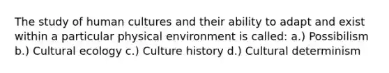 The study of human cultures and their ability to adapt and exist within a particular physical environment is called: a.) Possibilism b.) Cultural ecology c.) Culture history d.) Cultural determinism