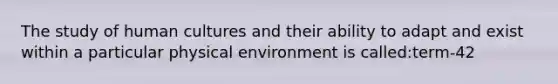 The study of human cultures and their ability to adapt and exist within a particular physical environment is called:term-42