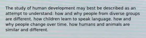 The study of human development may best be described as an attempt to understand: how and why people from diverse groups are different. how children learn to speak language. how and why people change over time. how humans and animals are similar and different.