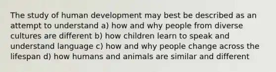 The study of human development may best be described as an attempt to understand a) how and why people from diverse cultures are different b) how children learn to speak and understand language c) how and why people change across the lifespan d) how humans and animals are similar and different