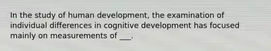 In the study of human development, the examination of individual differences in cognitive development has focused mainly on measurements of ___.