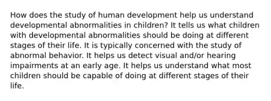 How does the study of human development help us understand developmental abnormalities in children? It tells us what children with developmental abnormalities should be doing at different stages of their life. It is typically concerned with the study of abnormal behavior. It helps us detect visual and/or hearing impairments at an early age. It helps us understand what most children should be capable of doing at different stages of their life.