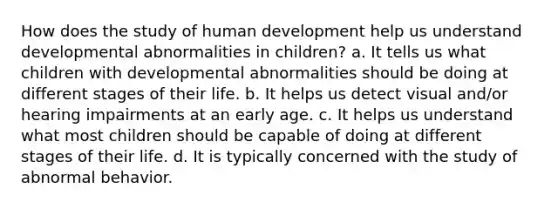 How does the study of human development help us understand developmental abnormalities in children? a. It tells us what children with developmental abnormalities should be doing at different stages of their life. b. It helps us detect visual and/or hearing impairments at an early age. c. It helps us understand what most children should be capable of doing at different stages of their life. d. It is typically concerned with the study of abnormal behavior.