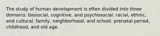 The study of human development is often divided into three domains: biosocial, cognitive, and psychosocial. racial, ethnic, and cultural. family, neighborhood, and school. prenatal period, childhood, and old age.